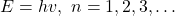 E=hv,\ n=1,2,3,\ldots