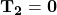 \mathbf{T_2=0}