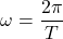 \[\omega=\frac{2\pi}{T}\]