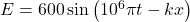 E=600\sin{\left({10}^6\pi t-kx\right)}