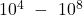 {10}^4\ -\ {10}^8