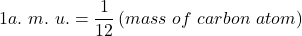 \[1a.\ m.\ u.=\frac{1}{12}\left(mass\ of\ carbon\ atom\right)\]